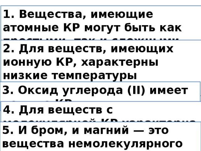 1. Вещества, имеющие атомные КР могут быть как простыми, так и сложными. 2. Для веществ, имеющих ионную КР, характерны низкие температуры плавления. 3. Оксид углерода (II) имеет ионную КР. 4. Для веществ с молекулярной КР характерна высокая твердость. 5. И бром, и магний — это вещества немолекулярного строения.