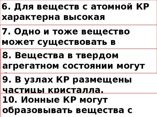 6. Для веществ с атомной КР характерна высокая твердость. 7. Одно и тоже вещество может существовать в разных агрегатных состояниях 8. Вещества в твердом агрегатном состоянии могут быть только кисталлическими. 9. В узлах КР размещены частицы кристалла. 10. Ионные КР могут образовывать вещества с различными типами связи.