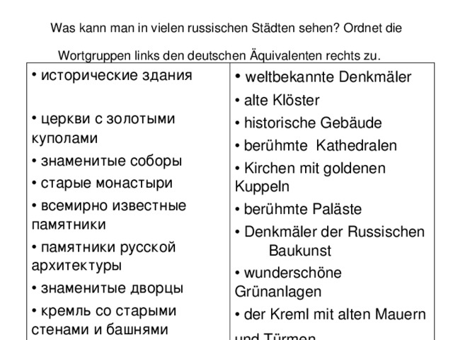 Was kann man in vielen russischen St ä dten sehen? Ordnet die Wortgruppen links den deutschen Ä quivalenten rechts zu.   исторические здания  церкви с золотыми  куполами    знаменитые соборы  старые монастыри  всемирно известные памятники  памятники русской архитектуры  знаменитые дворцы  кремль со старыми стенами и башнями  красивейшие скверы  weltbekannte Denkm ä ler  alte Kl ö ster  historische Geb ä ude  ber ü hmte Kathedralen  Kirchen mit goldenen  Kuppeln  ber ü hmte  Pal ä ste  Denkm ä ler der Russischen  Baukunst  wundersch ö ne  Gr ü nanlagen  der Kreml mit alten Mauern und T ü rmen