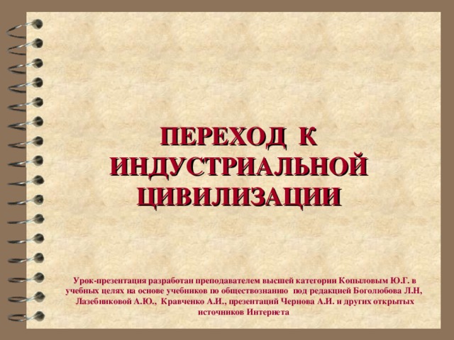 ПЕРЕХОД К ИНДУСТРИАЛЬНОЙ ЦИВИЛИЗАЦИИ Урок-презентация разработан преподавателем высшей категории Копыловым Ю.Г. в учебных целях на основе учебников по обществознанию под редакцией Боголюбова Л.Н, Лазебниковой А.Ю., Кравченко А.И., презентаций Чернова А.И. и других открытых источников Интернета