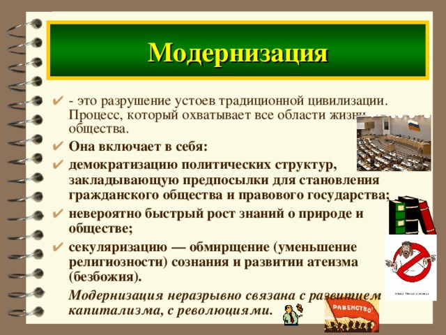 Модернизация - это разрушение устоев традиционной цивилизации. Процесс, который охватывает все области жизни общества. Она включает в себя: демократизацию политических структур, закладывающую предпосылки для становления гражданского общества и правового государства; невероятно быстрый рост знаний о природе и обществе; секуляризацию — обмирщение (уменьшение религиозности) сознания и развитии атеизма ( безбожия ) .  Модернизация неразрывно связана с развитием капитализма, с революциями.