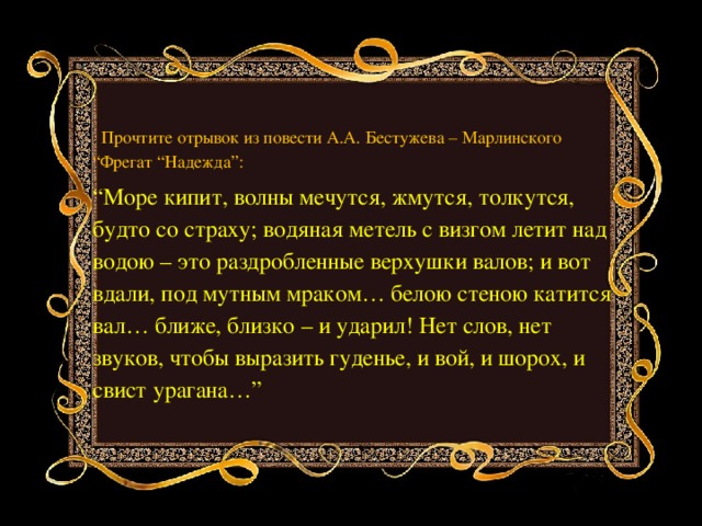 . Прочтите отрывок из повести А.А. Бестужева – Марлинского “Фрегат “Надежда”: “ Море кипит, волны мечутся, жмутся, толкутся, будто со страху; водяная метель с визгом летит над водою – это раздробленные верхушки валов; и вот вдали, под мутным мраком… белою стеною катится вал… ближе, близко – и ударил! Нет слов, нет звуков, чтобы выразить гуденье, и вой, и шорох, и свист урагана…”