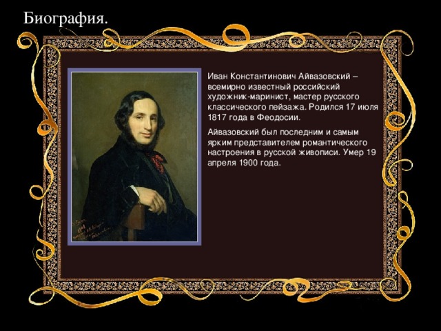 Биография. Иван Константинович Айвазовский – всемирно известный российский художник-маринист, мастер русского классического пейзажа. Родился 17 июля 1817 года в Феодосии. Айвазовский был последним и самым ярким представителем романтического настроения в русской живописи. Умер 19 апреля 1900 года.