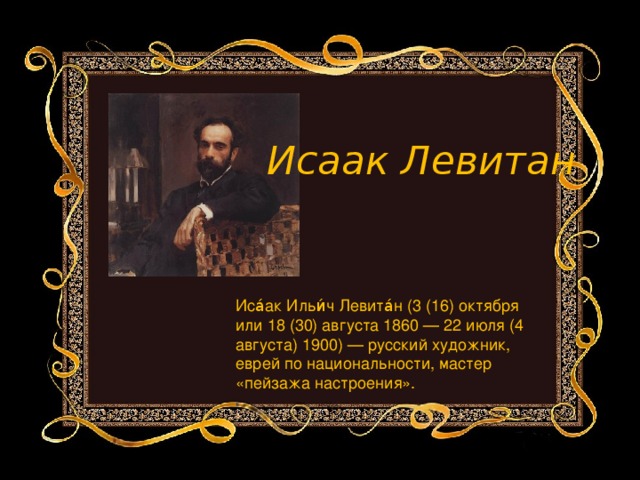 Исаак Левитан Иса́ак Ильи́ч Левита́н (3 (16) октября или 18 (30) августа 1860 — 22 июля (4 августа) 1900) — русский художник, еврей по национальности, мастер «пейзажа настроения».