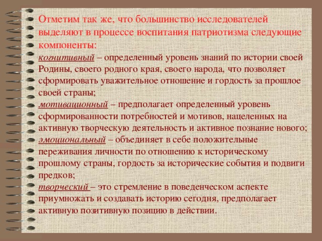 Отметим так же, что большинство исследователей выделяют в процессе воспитания патриотизма следующие компоненты: когнитивный – определенный уровень знаний по истории своей Родины, своего родного края, своего народа, что позволяет сформировать уважительное отношение и гордость за прошлое своей страны; мотивационный – предполагает определенный уровень сформированности потребностей и мотивов, нацеленных на активную творческую деятельность и активное познание нового; эмоциональный – объединяет в себе положительные переживания личности по отношению к историческому прошлому страны, гордость за исторические события и подвиги предков; творческий  – это стремление в поведенческом аспекте приумножать и создавать историю сегодня, предполагает активную позитивную позицию в действии.