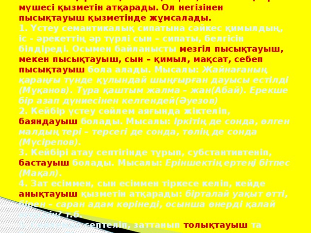 Үстеулер сөйлемде басқа сөздермен, көбіне, етістікпен қарым – қатынасқа түсіп, сөйлемнің бір мүшесі қызметін атқарады. Ол негізінен пысықтауыш қызметінде жұмсалады.  1. Үстеу семантикалық сипатына сәйкес қимылдың, іс - әрекеттің әр түрлі сын – сипаты, белгісін білдіреді. Осымен байланысты мезгіл пысықтауыш, мекен пысықтауыш, сын – қимыл, мақсат, себеп  пысықтауыш бола алады. Мысалы: Жайнағаның қараңғы түнде құлындай шыңғырған дауысы естілді (Мұқанов). Тұра қаштым жалма – жан(Абай). Ерекше бір азап дүниесінен келгендей(Әуезов)  2. Кейбір үстеу сөйлем аяғында жіктеліп, баяндауыш болады. Мысалы: Іркітің де сонда, өлген малдың тері – терсегі де сонда, төлің де сонда (Мүсірепов).  3. Кейбірі атау септігінде тұрып, субстантивтеніп, бастауыш болады. Мысалы: Еріншектің ертеңі бітпес (Мақал).  4. Зат есіммен, сын есіммен тіркесе келіп, кейде анықтауыш қызметін атқарады: бірталай уақыт өтті, бірен – саран адам көрінеді, осынша өнерді қалай игердің? т.б.  5. Сөйлемде септеліп, заттанып толықтауыш та болады. Бірталайымен қол алысып амандасты(Мүсірепов).
