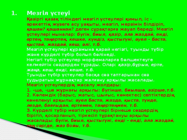 Мезгіл үстеуі  Қазіргі қазақ тіліндегі мезгіл үстеулері қимыл, іс - әрекеттің жүзеге асу уақыты, мезгіл, мерзімін білдіріп, қашан? қашаннан? деген сұрақтарға жауап береді. Мезгіл үстеулері мыналар: бүгін, биыл, қазір, ала жаздай, енді, ертең, таңертең, кешке, күндіз, қыстыгүні, әуел – баста, қыстай, жаздай, кеш, әлі, т.б.  Мезгіл үстеулері құрамына қарай негізгі, туынды түбір және күрделі түбір болып бөлінеді.  Негізгі түбір үстеулер морфемаларға бөлшектеуге келмейтін сөздерден тұрады. Олар: қазір,бұрын, ерте, жаңа, кеш, енді, кеше, т.б.  Туынды түбір үстеулер басқа сөз таптарынан сөз тудыратын жұрнақтар жалғану арқылы жасалады.  Мезгіл үстеулердің жасалу жолдары:  1. –ша, -ше жұрнағы арқылы: бүгінше, биылша, әзірше,т.б .  2. Көлемдік (барыс, жатыс, шығыс, көмектес) септіктердің көнеленуі арқылы: әуел баста, жазда, қыста, түнде, лезде, баяғыдан, ертемен, таңертеңмен, т.б.  3. Күрделі түбір мезгіл үстеулері бірнеше сөздердің бірігіп, қосарланып, тіркесіп тұрақтануы арқылы жасалады: бүгін, биыл, қыстыгүні, енді – енді, ала жаздай, таң сәріде, жаз бойы, т.б.