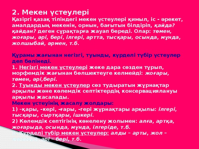 2. Мекен үстеулері  Қазіргі қазақ тіліндегі мекен үстеулері қимыл, іс - әрекет, амалдардың мекенін, орнын, бағытын білдіріп, қайда? қайдан? деген сұрақтарға жауап береді. Олар: төмен, жоғары, әрі, бері, ілгері, артта, тысқары, осында, мұнда, жолшыбай, әрмен, т.б.   Құрамы жағынан негізгі, туынды, күрделі түбір үстеулер деп бөлінеді.  1. Негізгі мекен үстеулері жеке дара сөзден тұрып, морфемдік жағынан бөлшектеуге келмейді: жоғары, төмен, әрі,бері.  2. Туынды мекен үстеулер сөз тудыратын жұрнақтар арқылы және көлемдік септіктердің консервациялануы арқылы жасалады.  Мекен үстеуінің жасалу жолдары:  1) –қары, -кері, -ғары, -гері жұрнақтары арқылы: ілгері, тысқары, сыртқары, ішкері.  2) Көлемдік септігінің көнелену жолымен: алға, артқа, жоғарыда, осында, мұнда, ілгеріде, т.б.  3. Күрделі түбір мекен үстеулер:  алды – арты, жол – жөнекей, әрі – бері, т.б.