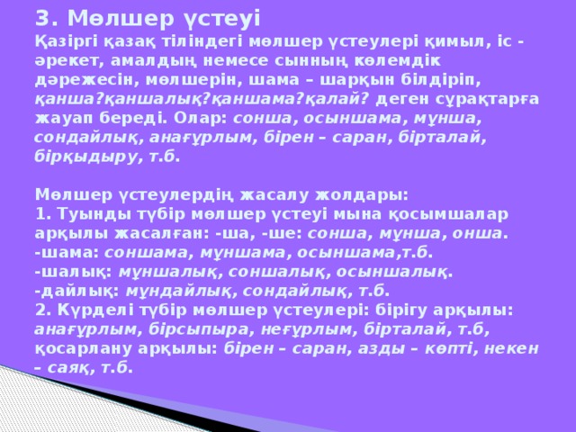 3. Мөлшер үстеуі  Қазіргі қазақ тіліндегі мөлшер үстеулері қимыл, іс - әрекет, амалдың немесе сынның көлемдік дәрежесін, мөлшерін, шама – шарқын білдіріп, қанша?қаншалық?қаншама?қалай? деген сұрақтарға жауап береді. Олар: сонша, осыншама, мұнша, сондайлық, анағұрлым, бірен – саран, бірталай, бірқыдыру, т.б.   Мөлшер үстеулердің жасалу жолдары:  1. Туынды түбір мөлшер үстеуі мына қосымшалар арқылы жасалған: -ша, -ше: сонша, мұнша, онша.  -шама: соншама, мұншама, осыншама,т.б.  -шалық: мұншалық, соншалық, осыншалық.  -дайлық: мұндайлық, сондайлық, т.б.  2. Күрделі түбір мөлшер үстеулері: бірігу арқылы: анағұрлым,  бірсыпыра, неғұрлым, бірталай, т.б, қосарлану арқылы: бірен – саран, азды – көпті, некен – саяқ, т.б.