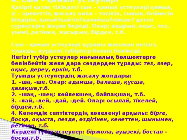 4. Сын – қимыл үстеулері  Қазіргі қазақ тіліндегі сын – қимыл үстеулері қимыл, іс - әрекеттің жасалу амал – тәсілін, сынын, бейнесін білдіріп, қалай?қайтіп?қалайша?кімше? деген сұрақтарға жауап береді. Олар: ақырын, оқыс, тез, үнемі, ретімен, жасырын, бірден, т.б.   Сын – қимыл үстеулері құрамы жағынан негізгі, туынды, күрделі түбірлер болып бөлінеді.  Негізгі түбір үстеулер мағыналық бөлшектерге бөлінбейтін жеке дара сөздерден тұрады: тез, әзер, оқыс, дереу, еркін, т.б.  Туынды үстеулердің жасалу жолдары:  1. –ша, -ше. Олар: адамша, балаша, құсша, қазақша,т.б.  2. –шаң, -шең: көйлекшең, байпақшаң, т.б.  3. –лай, -лей, -дай, -дей. Олар: осылай, тікелей, бірдей,т.б.  4. Көлемдік септіктердің көнеленуі арқылы: бірге, босқа, оқыста, лезде, өздігінен, кенеттен, шынымен, ретімен, т.б.  Күрделі түбір үстеулер: біржола, ауызекі, бостан – босқа,т.б .