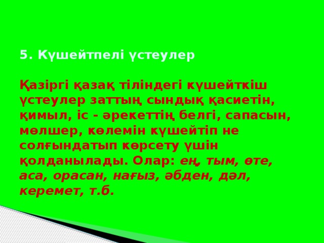 5. Күшейтпелі үстеулер   Қазіргі қазақ тіліндегі күшейткіш үстеулер заттың сындық қасиетін, қимыл, іс - әрекеттің белгі, сапасын, мөлшер, көлемін күшейтіп не солғындатып көрсету үшін қолданылады. Олар: ең, тым, өте, аса, орасан, нағыз, әбден, дәл, керемет, т.б.