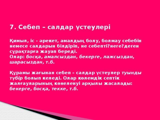 7. Себеп – салдар үстеулері   Қимыл, іс - әрекет, амалдың болу, болмау себебін немесе салдарын білдіріп, не себепті?неге?деген сұрақтарға жауап береді.  Олар: босқа, амалсыздан, бекерге, лажсыздан, шарасыздан, т.б.   Құрамы жағынан себеп – салдар үстеулер туынды түбір болып келеді. Олар көлемдік септік жалғауларының көнеленуі арқылы жасалады: бекерге, босқа, текке, т.б.