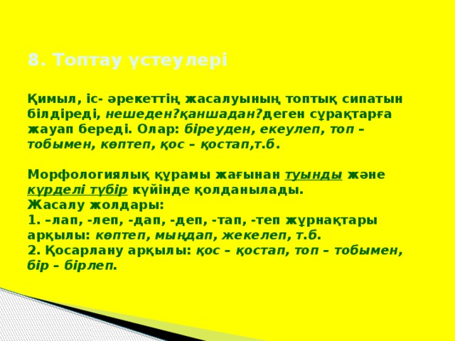 8. Топтау үстеулері   Қимыл, іс- әрекеттің жасалуының топтық сипатын білдіреді, нешеден?қаншадан? деген сұрақтарға жауап береді. Олар: біреуден, екеулеп, топ – тобымен, көптеп, қос – қостап,т.б .   Морфологиялық құрамы жағынан туынды және күрделі түбір күйінде қолданылады.  Жасалу жолдары:  1. –лап, -леп, -дап, -деп, -тап, -теп жұрнақтары арқылы: көптеп, мыңдап, жекелеп, т.б.  2. Қосарлану арқылы: қос – қостап, топ – тобымен, бір – бірлеп.