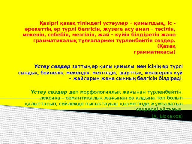 Қазіргі қазақ тіліндегі үстеулер – қимылдың, іс - әрекеттің әр түрлі белгісін, жүзеге асу амал – тәсілін, мекенін, себебін, мезгілін, жай – күйін білдіретін және грамматикалық тұлғалармен түрленбейтін сөздер.  (Қазақ грамматикасы) Үстеу сөздер заттың әр қилы қимылы  мен ісінің әр түрлі сындық, бейнелік, мекендік, мезгілдік, шарттық, мөлшерлік күй – жайларын және сынның белгісін білдіреді. Үстеу сөздер деп морфологиялық жағынан түрленбейтін, лексика – семантикалық жағынан өз алдына топ болып қалыптасып, сөйлемде пысықтауыш қызметінде жұмсалатын сөздерді айтамыз.  (А. Ысқақов)