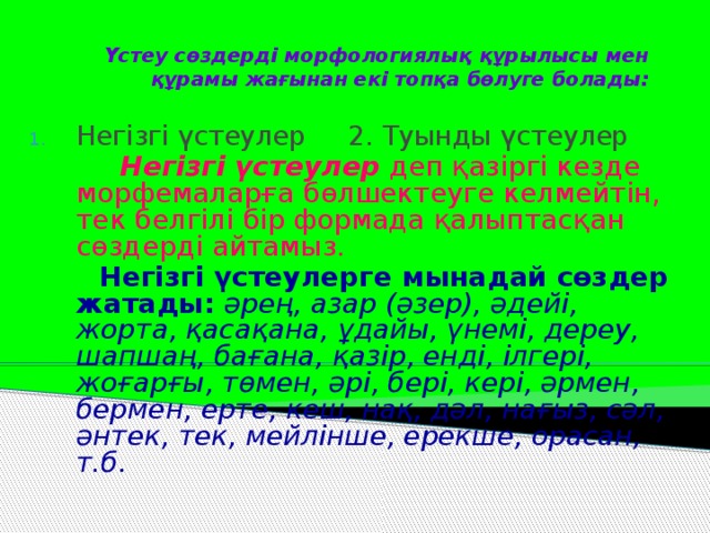 Үстеу сөздерді морфологиялық құрылысы мен құрамы жағынан екі топқа бөлуге болады: Негізгі үстеулер 2. Туынды үстеулер  Негізгі үстеулер деп қазіргі кезде морфемаларға бөлшектеуге келмейтін, тек белгілі бір формада қалыптасқан сөздерді айтамыз.  Негізгі үстеулерге мынадай сөздер жатады:  әрең, азар (әзер), әдейі, жорта, қасақана, ұдайы, үнемі, дереу, шапшаң, бағана, қазір, енді, ілгері, жоғарғы, төмен, әрі, бері, кері, әрмен, бермен, ерте, кеш, нақ, дәл, нағыз, сәл, әнтек, тек, мейлінше, ерекше, орасан, т.б.