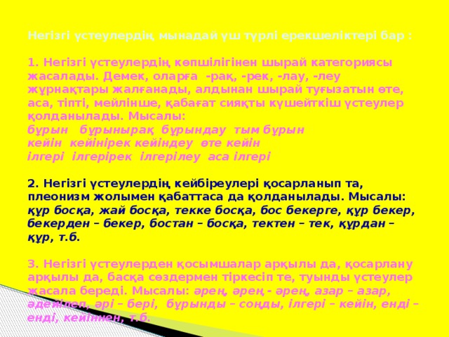 Негізгі үстеулердің мынадай үш түрлі ерекшеліктері бар :   1. Негізгі үстеулердің көпшілігінен шырай категориясы жасалады. Демек, оларға -рақ, -рек, -лау, -леу жұрнақтары жалғанады, алдынан шырай туғызатын өте, аса, тіпті, мейлінше, қабағат сияқты күшейткіш үстеулер қолданылады. Мысалы:  бұрын бұрынырақ бұрындау тым бұрын  кейін кейінірек кейіндеу өте кейін  ілгері ілгерірек ілгерілеу аса ілгері   2. Негізгі үстеулердің кейбіреулері қосарланып та, плеонизм жолымен қабаттаса да қолданылады. Мысалы: құр босқа, жай босқа, текке босқа, бос бекерге, құр бекер, бекерден – бекер, бостан – босқа, тектен – тек, құрдан – құр, т.б.   3. Негізгі үстеулерден қосымшалар арқылы да, қосарлану арқылы да, басқа сөздермен тіркесіп те, туынды үстеулер жасала береді. Мысалы: әрең, әрең - әрең, азар – азар, әдейілеп, әрі – бері, бұрынды – соңды, ілгері – кейін, енді – енді, кейіннен, т.б.
