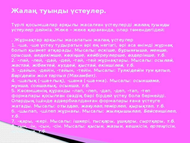Жалаң туынды үстеулер.   Түрлі қосымшалар арқылы жасалған үстеулерді жалаң туынды үстеулер дейміз. Жеке – жеке қарағанда, олар төмендегідей:   . Жұрнақтар арқылы жасалатын жалаң үстеулер  1. –ша, -ше үстеу тудыратын әрі ең негізгі, әрі аса өнімді жұрнақ болып қызмет атқарады. Мысалы: ескіше, бұрынғыша, менше, орысша, әлдекімше, көзіңше, кейбіреулерше, өздерінше, т.б.  2. –лай, -лей, -дай, -дей, -тай, -тей жұрнақтары. Мысалы: осылай, жастай,  жібектей, күздей, қыстай, екіншілей, т.б.  3. –дайын, -дейін, -тайын, -тейін. Мысалы: Түлкідейін түн қатып, Бөрідейін жол  тартып (Махамбет).  4. –шалық (-ша+лық), -шама (-ша+ма). Мысалы: осыншама, мұнша, соншалық,  осынша, т.б.  5. Көсемшенің құранды –лап, -леп, -дап, -деп, -тап, -теп формалары қосылған сөздің бәрі бірдей үстеу бола бермейді. Олардың ішінде адвербиалданған формалары ғана үстеуге жатады. Мысалы: отыздап, жаяулап,темірлеп, қырықтап, т.б.  6. –шылап, -шілеп жұрнағы. Мысалы: жылқышылап, Бейсеншілеп, т.б.  7. –қары, -кері. Мысалы: ішкері, тысқары, ұшқары, сыртқары, т.б.  8. –ын, -ін, -сын, -сін. Мысалы: қысын, жазын, кешкісін, ертеңгісін, астыртын, т.б.