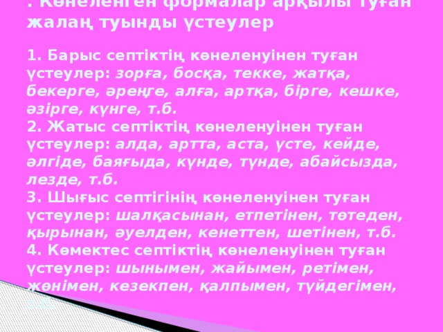. Көнеленген формалар арқылы туған жалаң туынды үстеулер   1. Барыс септіктің көнеленуінен туған үстеулер: зорға, босқа, текке, жатқа, бекерге, әреңге, алға, артқа, бірге, кешке, әзірге, күнге, т.б.  2. Жатыс септіктің көнеленуінен туған үстеулер: алда, артта, аста, үсте, кейде, әлгіде, баяғыда, күнде, түнде, абайсызда, лезде, т.б.  3. Шығыс септігінің көнеленуінен туған үстеулер: шалқасынан, етпетінен, төтеден, қырынан, әуелден, кенеттен, шетінен, т.б.  4. Көмектес септіктің көнеленуінен туған үстеулер: шынымен, жайымен, ретімен, жөнімен, кезекпен, қалпымен, түйдегімен, т.б.
