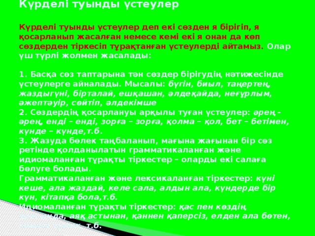 Күрделі туынды үстеулер   Күрделі туынды үстеулер деп екі сөзден я бірігіп, я қосарланып жасалған немесе кемі екі я онан да көп сөздерден тіркесіп тұрақтанған үстеулерді айтамыз. Олар үш түрлі жолмен жасалады:   1. Басқа сөз таптарына тән сөздер бірігудің нәтижесінде үстеулерге айналады. Мысалы: бүгін, биыл, таңертең, жаздыгүні, бірталай, ешқашан, әлдеқайда, неғұрлым, әжептәуір, сөйтіп, әлдекімше  2. Сөздердің қосарлануы арқылы туған үстеулер: әрең - әрең, енді – енді, зорға – зорға, қолма – қол, бет – бетімен, күнде – күнде,т.б .  3. Жазуда бөлек таңбаланып, мағына жағынан бір сөз ретінде қолданылатын грамматикаланған және идиомаланған тұрақты тіркестер – оларды екі салаға бөлуге болады.  Грамматикаланған және лексикаланған тіркестер: күні кеше, ала жаздай, келе сала, алдын ала, күндерде бір күн, кітапқа бола,т.б.  Идиомаланған тұрақты тіркестер: қас пен көздің арасында, аяқ астынан, қаннен қаперсіз, елден ала бөтен, томаға тұйық, т.б.