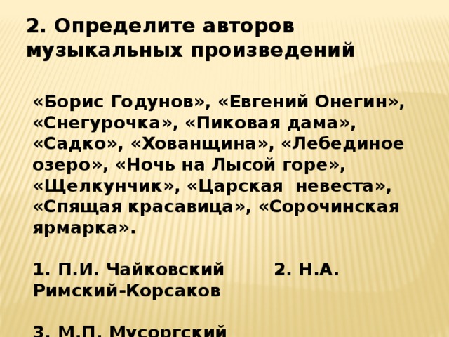 2. Определите авторов музыкальных произведений «Борис Годунов», «Евгений Онегин», «Снегурочка», «Пиковая дама», «Садко», «Хованщина», «Лебединое озеро», «Ночь на Лысой горе», «Щелкунчик», «Царская невеста», «Спящая красавица», «Сорочинская ярмарка».  1. П.И. Чайковский 2. Н.А. Римский-Корсаков  3. М.П. Мусоргский