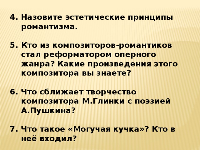 4. Назовите эстетические принципы романтизма.  Кто из композиторов-романтиков стал реформатором оперного жанра? Какие произведения этого композитора вы знаете?  6. Что сближает творчество композитора М.Глинки с поэзией А.Пушкина?  7. Что такое «Могучая кучка»? Кто в неё входил?