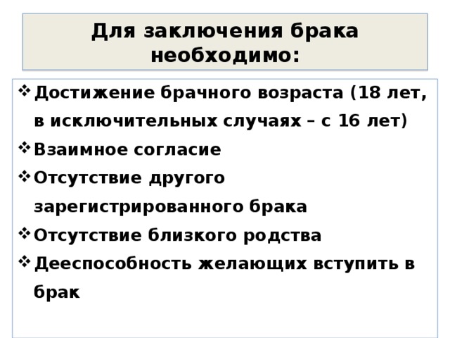 Для заключения брака необходимо: Достижение брачного возраста (18 лет, в исключительных случаях – с 16 лет) Взаимное согласие Отсутствие другого зарегистрированного брака Отсутствие близкого родства Дееспособность желающих вступить в брак