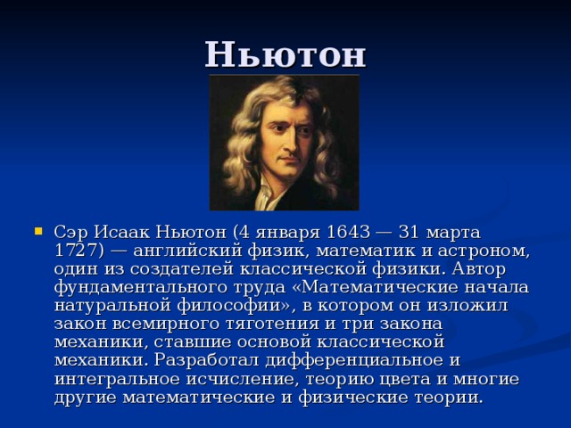 Сэр Исаак Ньютон (4 января 1643 — 31 марта 1727) — английский физик, математик и астроном, один из создателей классической физики. Автор фундаментального труда «Математические начала натуральной философии», в котором он изложил закон всемирного тяготения и три закона механики, ставшие основой классической механики. Разработал дифференциальное и интегральное исчисление, теорию цвета и многие другие математические и физические теории.