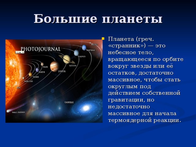 Планета (греч. «странник») — это небесное тело, вращающееся по орбите вокруг звезды или её остатков, достаточно массивное, чтобы стать округлым под действием собственной гравитации, но недостаточно массивное для начала термоядерной реакции.