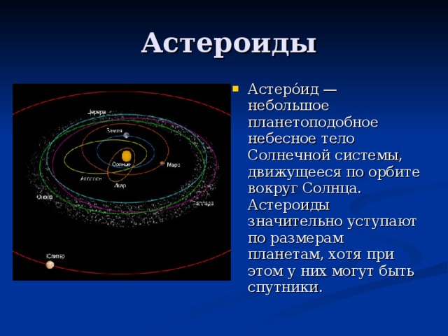 Астеро́ид — небольшое планетоподобное небесное тело Солнечной системы, движущееся по орбите вокруг Солнца. Астероиды значительно уступают по размерам планетам, хотя при этом у них могут быть спутники.