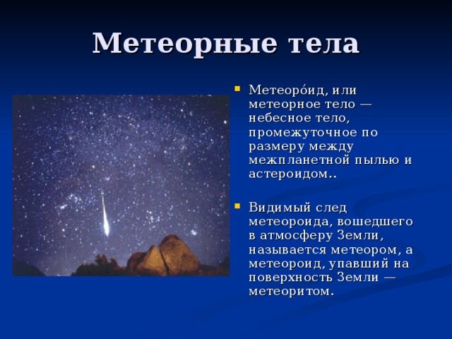 Метеоро́ид, или метеорное тело — небесное тело, промежуточное по размеру между межпланетной пылью и астероидом..  Видимый след метеороида, вошедшего в атмосферу Земли, называется метеором, а метеороид, упавший на поверхность Земли — метеоритом.