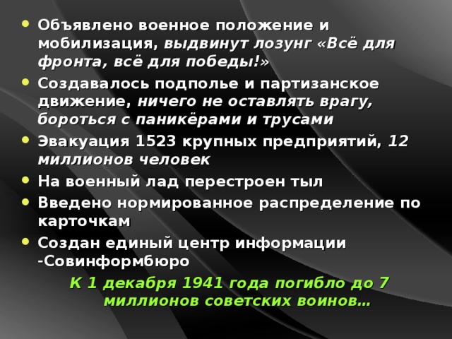 Объявлено военное положение и мобилизация, выдвинут лозунг «Всё для фронта, всё для победы!» Создавалось подполье и партизанское движение, ничего не оставлять врагу, бороться с паникёрами и трусами Эвакуация 1523 крупных предприятий, 12 миллионов человек На военный лад перестроен тыл Введено нормированное распределение по карточкам Создан единый центр информации -Совинформбюро