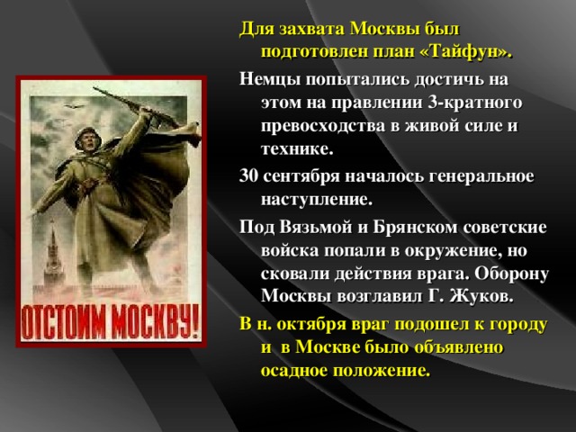 Для захвата Москвы был подготовлен план «Тайфун». Немцы попытались достичь на этом на правлении 3-кратного превосходства в живой силе и технике. 30 сентября началось генеральное наступление. Под Вязьмой и Брянском советские войска попали в окружение, но сковали действия врага. Оборону Москвы возглавил Г. Жуков. В н. октября враг подошел к городу и в Москве было объявлено осадное положение.