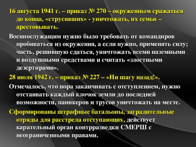 16 августа 1941 г. – приказ № 270 – окруженным сражаться до конца, «струсивших» - уничтожать, их семьи – арестовывать. Военнослужащим нужно было требовать от командиров пробиваться из окружения, а если нужно, применять силу; часть, решившую сдаться, уничтожать всеми наземными и воздушными средствами и считать «злостными дезертирами». 28 июля 1942 г. – приказ № 227 – «Ни шагу назад!». Отмечалось, что пора заканчивать с отступлением, нужно отстаивать каждый клочок земли до последней возможности, паникеров и трусов уничтожать на месте. Сформированы штрафные батальоны, заградительные отряды для расстрела отступающих, действует карательный орган контрразведки СМЕРШ с неограниченными правами.