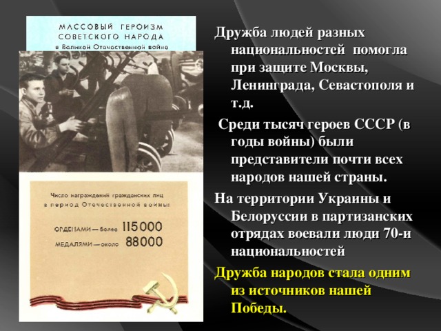 Дружба людей разных национальностей помогла при защите Москвы, Ленинграда, Севастополя и т.д.  Среди тысяч героев СССР (в годы войны) были представители почти всех народов нашей страны. На территории Украины и Белоруссии в партизанских отрядах воевали люди 70-и национальностей Дружба народов стала одним из источников нашей Победы.