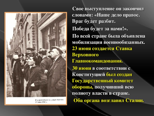 Свое выступление он закончил словами: «Наше дело правое. Враг будет разбит. Победа будет за нами!». По всей стране была объявлена мобилизация военнообязанных. 23 июня создается Ставка Верховного Главнокомандования. 30 июня в соответствии с Конституцией был создан Государственный комитет обороны, получивший всю полноту власти в стране.  Оба органа возглавил Сталин.