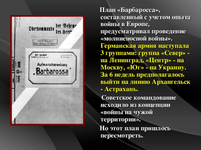 План «Барбаросса», составленный с учетом опыта войны в Европе, предусматривал проведение «молниеносной войны». Германская армия наступала 3 группами: группа «Север» - на Ленинград, «Центр» - на Москву, «Юг» - на Украину. За 6 недель предполагалось выйти на линию Архангельск - Астрахань.  Советское командование исходило из концепции «войны на чужой территории».  Но этот план пришлось пересмотреть.