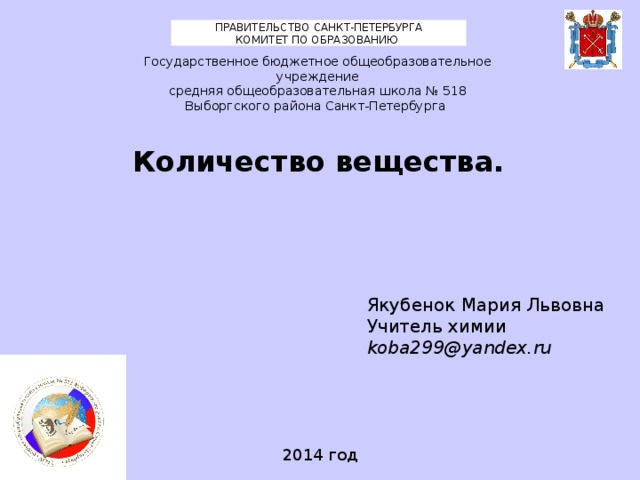 ПРАВИТЕЛЬСТВО САНКТ-ПЕТЕРБУРГА КОМИТЕТ ПО ОБРАЗОВАНИЮ Государственное бюджетное общеобразовательное учреждение средняя общеобразовательная школа № 518 Выборгского района Санкт-Петербурга Количество вещества. Якубенок Мария Львовна Учитель химии koba299@yandex.ru 2014 год