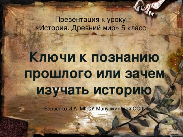 Презентация к уроку  «История. Древний мир» 5 класс Ключи к познанию прошлого или зачем изучать историю Борзенко И.А. МКОУ Манушкинской СОШ