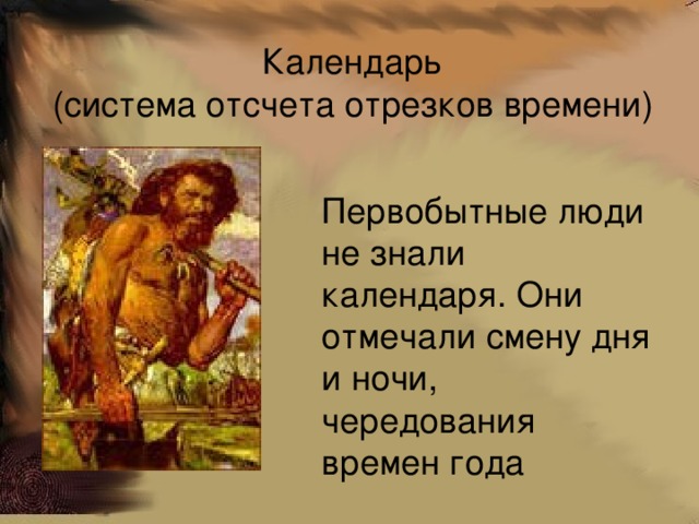 Календарь  (система отсчета отрезков времени) Первобытные люди не знали календаря. Они отмечали смену дня и ночи, чередования времен года