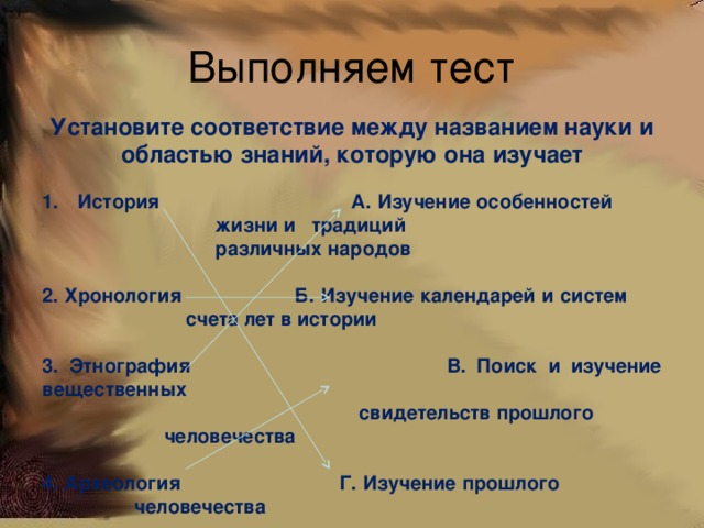 Выполняем тест Установите соответствие между названием науки и областью знаний, которую она изучает  История А. Изучение особенностей      жизни и традиций      различных народов  2. Хронология Б. Изучение календарей и систем     счета лет в истории  3. Этнография В. Поиск и изучение вещественных  свидетельств прошлого       человечества  4. Археология Г. Изучение прошлого      человечества