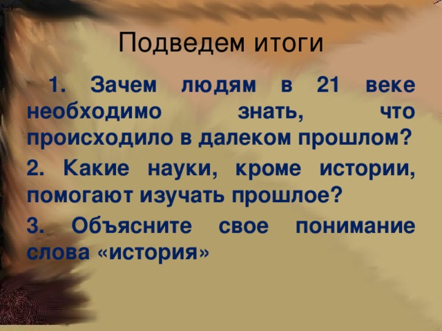 Подведем итоги  1. Зачем людям в 21 веке необходимо знать, что происходило в далеком прошлом? 2. Какие науки, кроме истории, помогают изучать прошлое? 3. Объясните свое понимание слова «история»