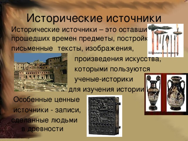 Исторические источники Исторические источники – это оставшиеся от прошедших времен предметы, постройки письменные  тексты, изображения,  произведения искусства,  которыми пользуются  ученые-историки  для изучения истории.  Особенные ценные  источники - записи, сделанные людьми в древности