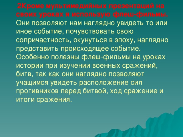   2Кроме мультимедийных презентаций на своих уроках я использую флеш-фильмы. Они позволяют нам наглядно увидеть то или иное событие, почувствовать свою сопричастность, окунуться в эпоху, наглядно представить происходящее событие. Особенно полезны флеш-фильмы на уроках истории при изучении военных сражений, битв, так как они наглядно позволяют учащимся увидеть расположение сил противников перед битвой, ход сражение и итоги сражения.