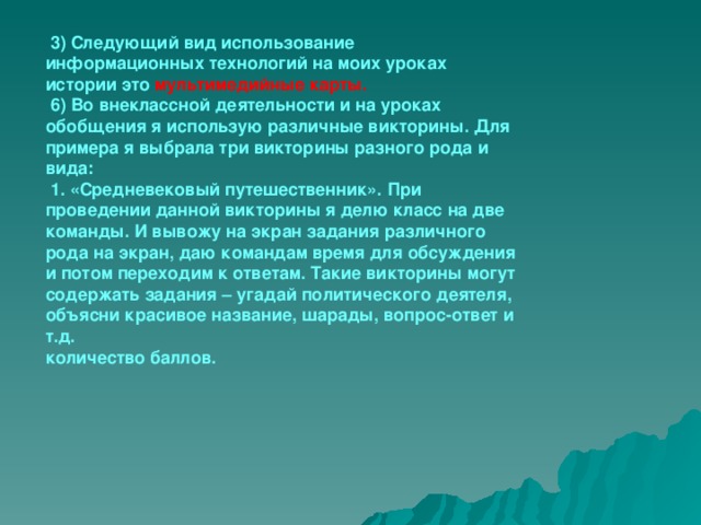   3) Следующий вид использование информационных технологий на моих уроках истории это мультимедийные карты.   6) Во внеклассной деятельности и на уроках обобщения я использую различные викторины. Для примера я выбрала три викторины разного рода и вида:   1. «Средневековый путешественник». При проведении данной викторины я делю класс на две команды. И вывожу на экран задания различного рода на экран, даю командам время для обсуждения и потом переходим к ответам. Такие викторины могут содержать задания – угадай политического деятеля, объясни красивое название, шарады, вопрос-ответ и т.д.  количество баллов.