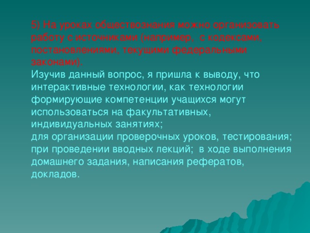 5) На уроках обществознания можно организовать работу с источниками (например,  с кодексами, постановлениями, текущими федеральными законами). Изучив данный вопрос, я пришла к выводу, что интерактивные технологии, как технологии формирующие компетенции учащихся могут использоваться на факультативных, индивидуальных занятиях; для организации проверочных уроков, тестирования; при проведении вводных лекций;  в ходе выполнения домашнего задания, написания рефератов, докладов.