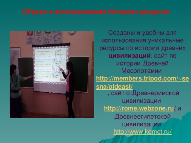 5)Уроки с использованием Интернет-ресурсов    Созданы и удобны для использования уникальные ресурсы по истории древних цивилизаций : cайт по истории Древней Месопотамии http://members.tripod.com/~sesna/oldeast/  , сайт о Древнеримской цивилизации http://rome.webzone.ru / и Древнеегипетской цивилизации  http://www.kemet.ru /