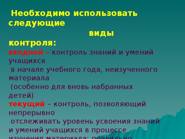 Необходимо использовать следующие  виды контроля: входной – контроль знаний и умений учащихся  в начале учебного года, неизученного материала  (особенно для вновь набранных детей) текущий – контроль, позволяющий непрерывно  отслеживать уровень усвоения знаний и умений учащихся в процессе изучения материала; правильно налаженный подобный контроль позволяет обеспечить обратную связь  и управлять познавательной деятельностью учащихся;