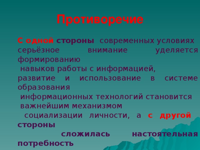 Противоречие С одной стороны современных условиях серьёзное внимание уделяется формированию  навыков работы с информацией, развитие и использование в системе образования  информационных технологий становится  важнейшим механизмом  социализации личности, а с другой стороны  сложилась настоятельная потребность  пересмотра некоторых принципов  применения ИКТ в организации  учебно-познавательного процесса.