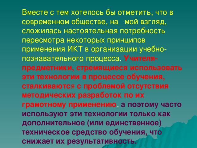 Вместе с тем хотелось бы отметить, что в современном обществе, на мой взгляд, сложилась настоятельная потребность пересмотра некоторых принципов применения ИКТ в организации учебно-познавательного процесса . Учителя-предметники, стремящиеся использовать эти технологии в процессе обучения, сталкиваютс я с проблемой отсутствия методических разработок по их грамотному применению , а поэтому часто используют эти технологии только как дополнительное (или единственное) техническое средство обучения, что снижает их результативность.