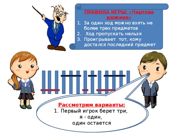 ПРАВИЛА ИГРЫ: «Чертова дюжина» За один ход можно взять не более трех предметов  Ход пропускать нельзя Проигрывает тот, кому достался последний предмет 3. Первый игрок берет один,  я – три, один остается Рассмотрим варианты: 2. Первый игрок берет два, я – тоже два, Первый игрок берет три, я - один, один остается один остается